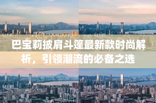 巴寶莉披肩斗篷最新款時尚解析，引領(lǐng)潮流的必備之選