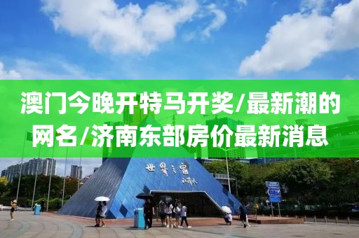 澳門今晚開特馬開獎/最新潮的網(wǎng)名/濟南東部房價最新消息