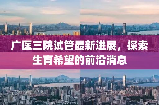 廣醫(yī)三院試管最新進(jìn)展，探索生育希望的前沿消息