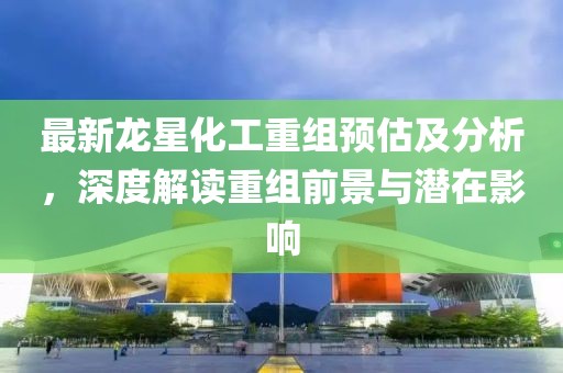 最新龍星化工重組預(yù)估及分析，深度解讀重組前景與潛在影響