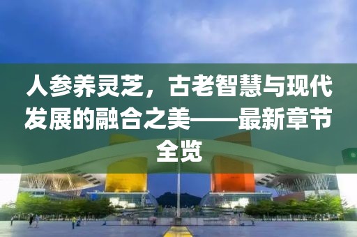 人參養(yǎng)靈芝，古老智慧與現(xiàn)代發(fā)展的融合之美——最新章節(jié)全覽