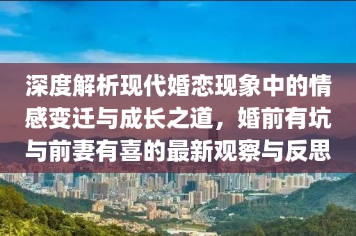 深度解析現(xiàn)代婚戀現(xiàn)象中的情感變遷與成長之道，婚前有坑與前妻有喜的最新觀察與反思