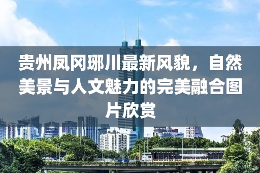 貴州鳳岡琊川最新風(fēng)貌，自然美景與人文魅力的完美融合圖片欣賞