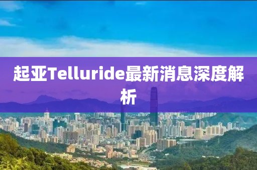 起亞Telluride最新消息深度解析