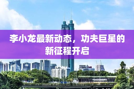 李小龍最新動態(tài)，功夫巨星的新征程開啟