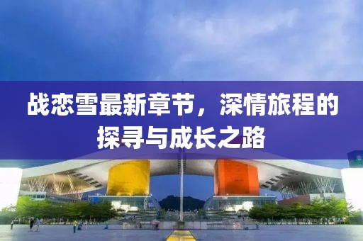 戰(zhàn)戀雪最新章節(jié)，深情旅程的探尋與成長之路