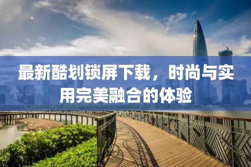 最新酷劃鎖屏下載，時尚與實(shí)用完美融合的體驗(yàn)
