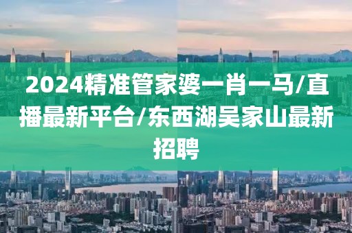 2024精準(zhǔn)管家婆一肖一馬/直播最新平臺(tái)/東西湖吳家山最新招聘