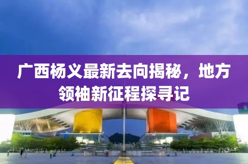 廣西楊義最新去向揭秘，地方領袖新征程探尋記