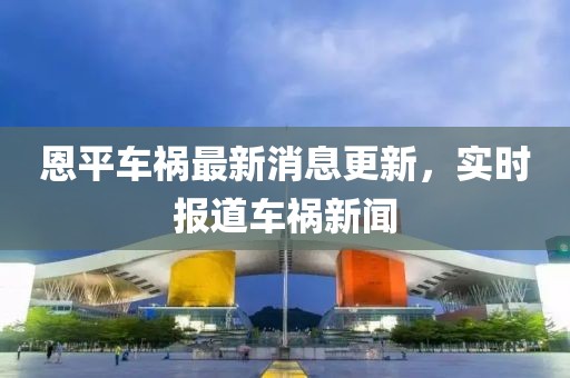 恩平車禍最新消息更新，實(shí)時(shí)報(bào)道車禍新聞