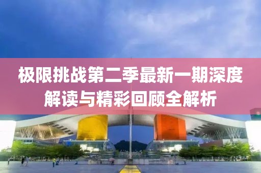極限挑戰(zhàn)第二季最新一期深度解讀與精彩回顧全解析
