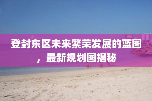 登封東區(qū)未來(lái)繁榮發(fā)展的藍(lán)圖，最新規(guī)劃圖揭秘