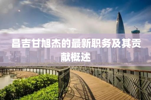 昌吉甘旭杰的最新職務(wù)及其貢獻(xiàn)概述