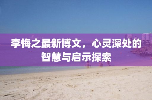 李悔之最新博文，心靈深處的智慧與啟示探索