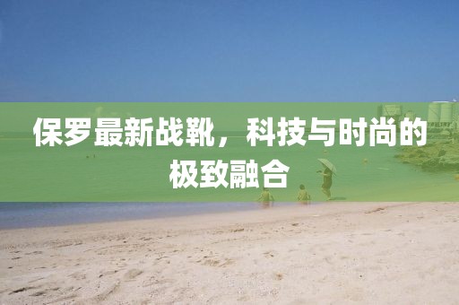 保羅最新戰(zhàn)靴，科技與時尚的極致融合
