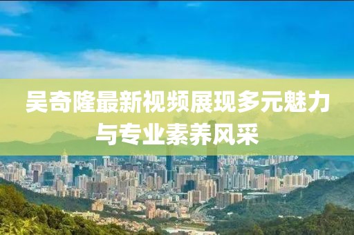 吳奇隆最新視頻展現(xiàn)多元魅力與專業(yè)素養(yǎng)風(fēng)采
