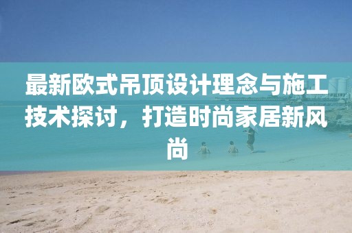 最新歐式吊頂設(shè)計(jì)理念與施工技術(shù)探討，打造時(shí)尚家居新風(fēng)尚