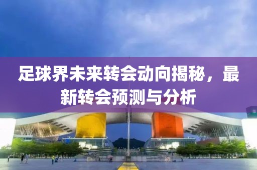 足球界未來轉(zhuǎn)會動向揭秘，最新轉(zhuǎn)會預(yù)測與分析