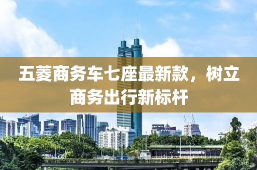 五菱商務(wù)車(chē)七座最新款，樹(shù)立商務(wù)出行新標(biāo)桿