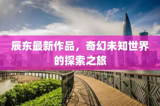 辰東最新作品，奇幻未知世界的探索之旅