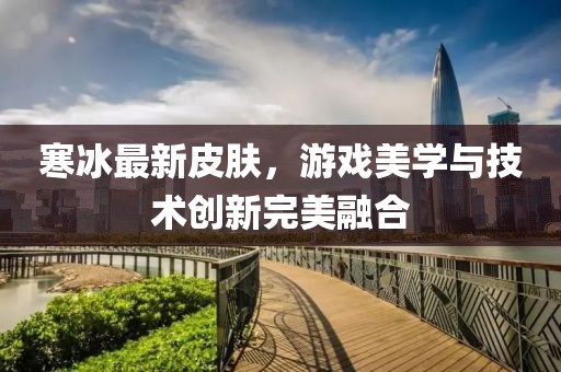 寒冰最新皮膚，游戲美學(xué)與技術(shù)創(chuàng)新完美融合