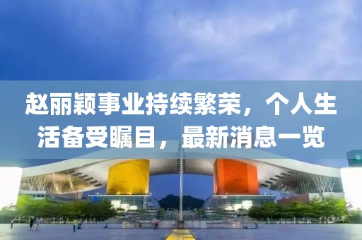 趙麗穎事業(yè)持續(xù)繁榮，個人生活備受矚目，最新消息一覽