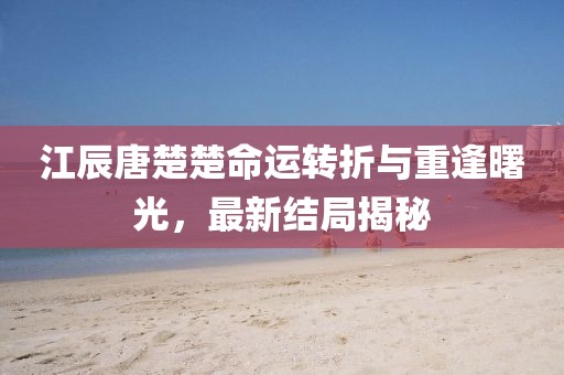 江辰唐楚楚命運轉(zhuǎn)折與重逢曙光，最新結(jié)局揭秘