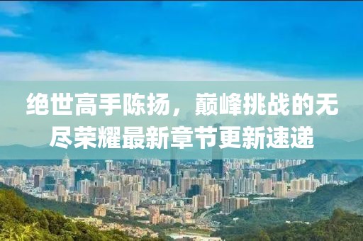 絕世高手陳揚，巔峰挑戰(zhàn)的無盡榮耀最新章節(jié)更新速遞