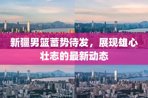 新疆男籃蓄勢待發(fā)，展現(xiàn)雄心壯志的最新動態(tài)