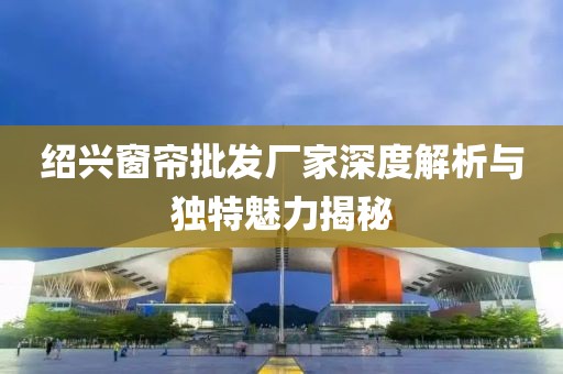 紹興窗簾批發(fā)廠家深度解析與獨特魅力揭秘