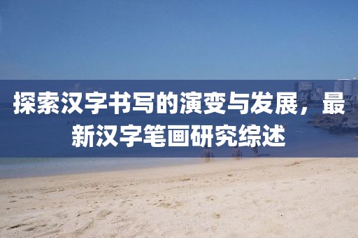探索漢字書寫的演變與發(fā)展，最新漢字筆畫研究綜述