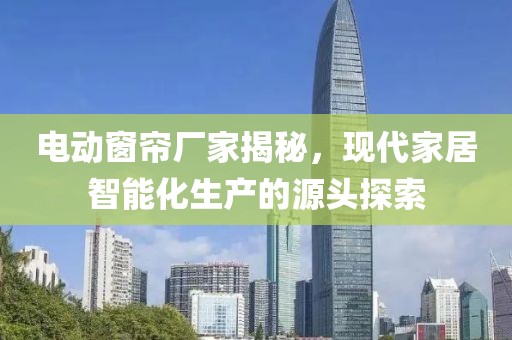 電動(dòng)窗簾廠家揭秘，現(xiàn)代家居智能化生產(chǎn)的源頭探索