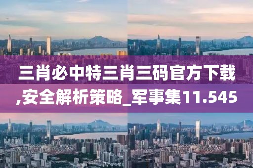 三肖必中特三肖三碼官方下載,安全解析策略_軍事集11.545