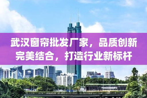 武漢窗簾批發(fā)廠家，品質(zhì)創(chuàng)新完美結(jié)合，打造行業(yè)新標桿