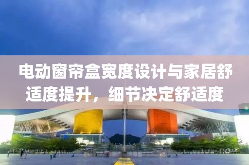 電動窗簾盒寬度設計與家居舒適度提升，細節(jié)決定舒適度