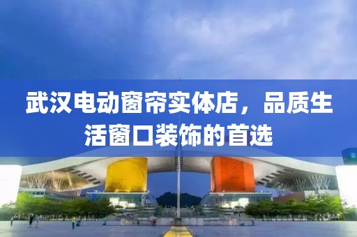 武漢電動窗簾實體店，品質(zhì)生活窗口裝飾的首選