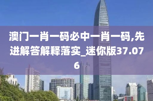 澳門一肖一碼必中一肖一碼,先進解答解釋落實_迷你版37.076
