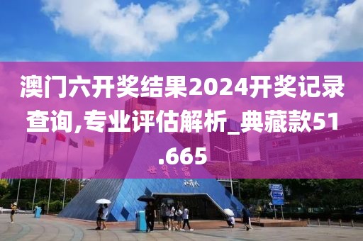 澳門六開獎(jiǎng)結(jié)果2024開獎(jiǎng)記錄查詢,專業(yè)評(píng)估解析_典藏款51.665