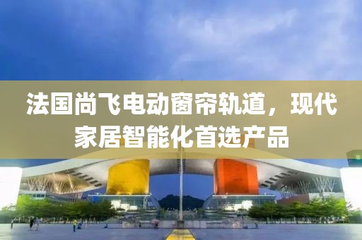 法國尚飛電動窗簾軌道，現(xiàn)代家居智能化首選產(chǎn)品
