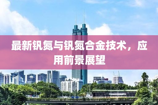 最新釩氮與釩氮合金技術(shù)，應(yīng)用前景展望