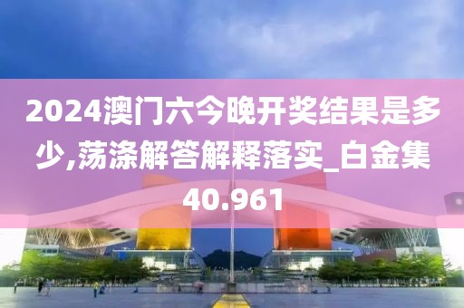 2024澳門六今晚開獎結果是多少,蕩滌解答解釋落實_白金集40.961