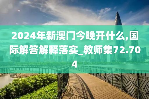 2024年新澳門今晚開什么,國際解答解釋落實_教師集72.704