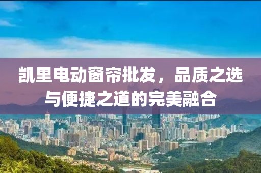 凱里電動窗簾批發(fā)，品質(zhì)之選與便捷之道的完美融合