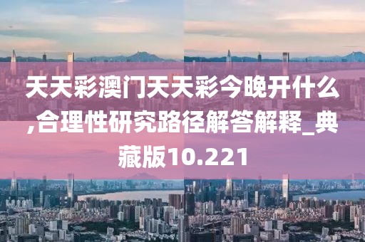 天天彩澳門天天彩今晚開(kāi)什么,合理性研究路徑解答解釋_典藏版10.221
