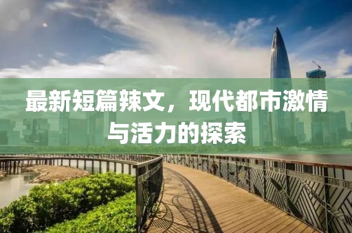 最新短篇辣文，現(xiàn)代都市激情與活力的探索