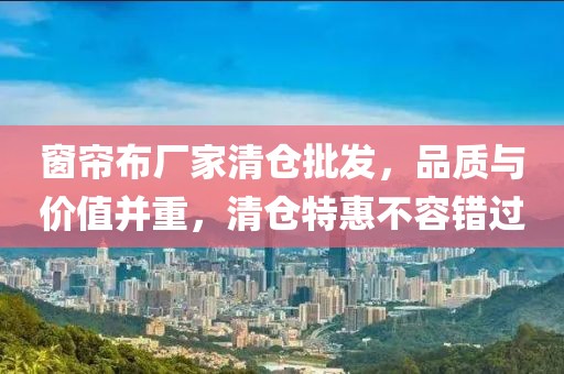 窗簾布廠家清倉批發(fā)，品質(zhì)與價(jià)值并重，清倉特惠不容錯過