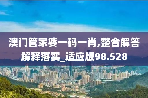 澳門管家婆一碼一肖,整合解答解釋落實_適應版98.528