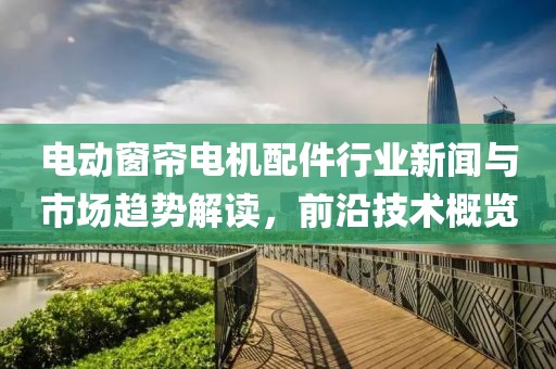電動窗簾電機配件行業(yè)新聞與市場趨勢解讀，前沿技術概覽