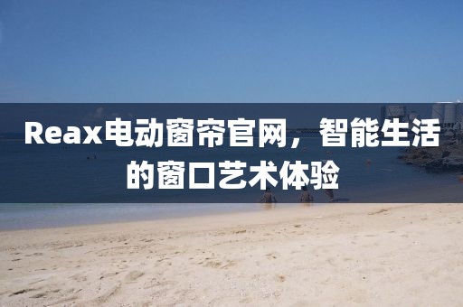 Reax電動窗簾官網(wǎng)，智能生活的窗口藝術(shù)體驗(yàn)