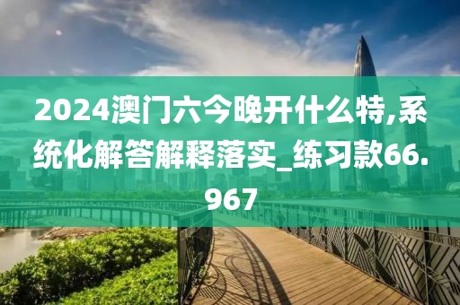 2024澳門(mén)六今晚開(kāi)什么特,系統(tǒng)化解答解釋落實(shí)_練習(xí)款66.967
